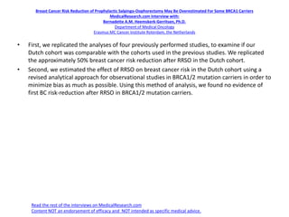 Breast Cancer Risk Reduction of Prophylactic Salpingo-Oophorectomy May Be Overestimated For Some BRCA1 Carriers
MedicalResearch.com Interview with:
Bernadette A.M. Heemskerk-Gerritsen, Ph.D.
Department of Medical Oncology
Erasmus MC Cancer Institute Roterdam, the Netherlands
• First, we replicated the analyses of four previously performed studies, to examine if our
Dutch cohort was comparable with the cohorts used in the previous studies. We replicated
the approximately 50% breast cancer risk reduction after RRSO in the Dutch cohort.
• Second, we estimated the effect of RRSO on breast cancer risk in the Dutch cohort using a
revised analytical approach for observational studies in BRCA1/2 mutation carriers in order to
minimize bias as much as possible. Using this method of analysis, we found no evidence of
first BC risk-reduction after RRSO in BRCA1/2 mutation carriers.
Read the rest of the interviews on MedicalResearch.com
Content NOT an endorsement of efficacy and NOT intended as specific medical advice.
 