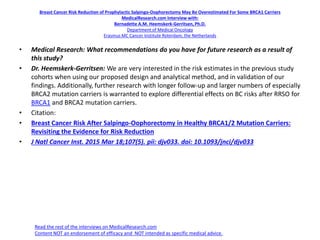 Breast Cancer Risk Reduction of Prophylactic Salpingo-Oophorectomy May Be Overestimated For Some BRCA1 Carriers
MedicalResearch.com Interview with:
Bernadette A.M. Heemskerk-Gerritsen, Ph.D.
Department of Medical Oncology
Erasmus MC Cancer Institute Roterdam, the Netherlands
• Medical Research: What recommendations do you have for future research as a result of
this study?
• Dr. Heemskerk-Gerritsen: We are very interested in the risk estimates in the previous study
cohorts when using our proposed design and analytical method, and in validation of our
findings. Additionally, further research with longer follow-up and larger numbers of especially
BRCA2 mutation carriers is warranted to explore differential effects on BC risks after RRSO for
BRCA1 and BRCA2 mutation carriers.
• Citation:
• Breast Cancer Risk After Salpingo-Oophorectomy in Healthy BRCA1/2 Mutation Carriers:
Revisiting the Evidence for Risk Reduction
• J Natl Cancer Inst. 2015 Mar 18;107(5). pii: djv033. doi: 10.1093/jnci/djv033
Read the rest of the interviews on MedicalResearch.com
Content NOT an endorsement of efficacy and NOT intended as specific medical advice.
 