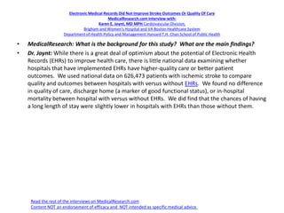 Electronic Medical Records Did Not Improve Stroke Outcomes Or Quality Of Care
MedicalResearch.com Interview with:
Karen E. Joynt, MD MPH Cardiovascular Division,
Brigham and Women’s Hospital and VA Boston Healthcare System
Department of Health Policy and Management Harvard T.H. Chan School of Public Health
• MedicalResearch: What is the background for this study? What are the main findings?
• Dr. Joynt: While there is a great deal of optimism about the potential of Electronic Health
Records (EHRs) to improve health care, there is little national data examining whether
hospitals that have implemented EHRs have higher-quality care or better patient
outcomes. We used national data on 626,473 patients with ischemic stroke to compare
quality and outcomes between hospitals with versus without EHRs. We found no difference
in quality of care, discharge home (a marker of good functional status), or in-hospital
mortality between hospital with versus without EHRs. We did find that the chances of having
a long length of stay were slightly lower in hospitals with EHRs than those without them.
Read the rest of the interviews on MedicalResearch.com
Content NOT an endorsement of efficacy and NOT intended as specific medical advice.
 