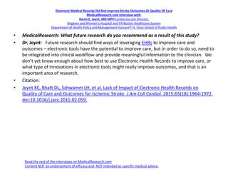 Electronic Medical Records Did Not Improve Stroke Outcomes Or Quality Of Care
MedicalResearch.com Interview with:
Karen E. Joynt, MD MPH Cardiovascular Division,
Brigham and Women’s Hospital and VA Boston Healthcare System
Department of Health Policy and Management Harvard T.H. Chan School of Public Health
• MedicalResearch: What future research do you recommend as a result of this study?
• Dr. Joynt: Future research should find ways of leveraging EHRs to improve care and
outcomes – electronic tools have the potential to improve care, but in order to do so, need to
be integrated into clinical workflow and provide meaningful information to the clinician. We
don’t yet know enough about how best to use Electronic Health Records to improve care, or
what type of innovations in electronic tools might really improve outcomes, and that is an
important area of research.
• Citation:
• Joynt KE, Bhatt DL, Schwamm LH, et al. Lack of Impact of Electronic Health Records on
Quality of Care and Outcomes for Ischemic Stroke. J Am Coll Cardiol. 2015;65(18):1964-1972.
doi:10.1016/j.jacc.2015.02.059.
Read the rest of the interviews on MedicalResearch.com
Content NOT an endorsement of efficacy and NOT intended as specific medical advice.
 