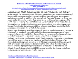 Red Blood Cell Surface Molecule May Be Target For New Malaria Vaccine and Treatment
MedicalResearch.com Interview with:
Manoj Duraisingh Ph.D.
John LaPorte Given Professor of Immunology and Infectious Diseases Harvard T.H. Chan School of Public Health
Department of Immunology and Infectious Diseases Boston, Massachusetts
• MedicalResearch: What is the background for this study? What are the main findings?
• Dr. Duraisingh: The malaria parasite P. falciparum is one of the most important pathogens of
humans, with enormous mortality resulting from blood-stage infections, when parasites
replicate exponentially in red blood cells. Although anti-Plasmodial drugs are in clinical use,
widespread and increasing parasite drug-resistance has contributed to an ongoing public
health crisis, and we urgently need to find novel approaches to prevent and treat disease.
• Targeting host red blood cell molecules presents an unexploited alternative. However, the
highly differentiated and enucleated red blood cell poses a significant technical hurdle for
genetic experimentation, due to the lack of a nucleus.
• Here we have developed a novel, forward genetic screen to identify critical factors of malaria
infection of red blood cells in an unbiased fashion. Our screen takes advantage of recent
advances in human stem cell biology that enable the ex vivo culture of red blood cells from
nucleated hematopoietic precursors which are amenable to in vitro genetics.
• We have now identified a surface molecule CD55 (alias Decay-Accelerating Factor, DAF) as an
essential host factor required for the invasion of red blood cells by P. falciparum. We
demonstrate that this protein is required by all P. falciparum strains tested (laboratory and
field) for invasion. Furthermore, we demonstrate that CD55 acts at the initial stage of
invasion when the P. falciparum parasite attaches to the surface of the red blood cell.
• Collectively, our findings indicate that CD55 is an ideal target for the development of new
host-directed and vaccine therapeutics for malaria.
Read the rest of the interviews on MedicalResearch.com
Content NOT an endorsement of efficacy and NOT intended as specific medical advice.
 