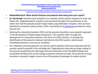 Red Blood Cell Surface Molecule May Be Target For New Malaria Vaccine and Treatment
MedicalResearch.com Interview with:
Manoj Duraisingh Ph.D.
John LaPorte Given Professor of Immunology and Infectious Diseases Harvard T.H. Chan School of Public Health
Department of Immunology and Infectious Diseases Boston, Massachusetts
• MedicalResearch: What should clinicians and patients take away from your report?
• Dr. Duraisingh: Parasites have evolved to use multiple surface protein receptors to enter red
blood cells. Targeting specific receptors was previously thought to be problematic as the
notion was that the parasite would simply invade using alternative receptors. Here we have
identified an essential surface protein, CD55, required by all P. falciparum parasites for entry
into the cell.
• Blocking this interaction between CD55 and the parasite should be a very powerful approach
in the development of blood-stage therapeutics. This could be either through the
development of a drug-like molecule in the form of a CD55-mimetic, or through the
identification of the parasite molecule that binds to the CD55 protein, which would
immediately become a top vaccine candidate.
• Our unbiased screening approach can also be used to identify novel host molecules that the
parasite needs for growth in the red blood cell. Targeting host molecules by drugs instead of
the parasite would have the advantage that host molecules in the fully differentiated and
enucleated red blood cell cannot change to become resistant to drugs. The evolution of drug-
resistance in parasitic targets remains one of the greatest challenges of malaria control.
Read the rest of the interviews on MedicalResearch.com
Content NOT an endorsement of efficacy and NOT intended as specific medical advice.
 