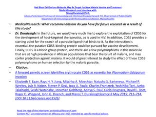 Red Blood Cell Surface Molecule May Be Target For New Malaria Vaccine and Treatment
MedicalResearch.com Interview with:
Manoj Duraisingh Ph.D.
John LaPorte Given Professor of Immunology and Infectious Diseases Harvard T.H. Chan School of Public Health
Department of Immunology and Infectious Diseases Boston, Massachusetts
• MedicalResearch: What recommendations do you have for future research as a result of
this study?
• Dr. Duraisingh: In the future, we would very much like to explore the exploitation of CD55 for
the development of host-targeted therapeutics, as is used in HIV. In addition, CD55 provides a
starting point for the search of a parasite ligand that binds to it. As the interaction is
essential, the putative CD55-binding protein could be pursued for vaccine development.
Finally, CD55 is a blood group protein, and there are a few polymorphisms in this molecule
that are at high prevalence in African populations that bear the brunt of malaria, and may
confer protection against malaria. It would of great interest to study the effect of these CD55
polymorphisms on human selection by the malaria parasite.
• Citation:
• A forward genetic screen identifies erythrocyte CD55 as essential for Plasmodium falciparum
invasion
• Elizabeth S. Egan, Rays H. Y. Jiang, Mischka A. Moechtar, Natasha S. Barteneva, Michael P.
Weekes, Luis V. Nobre, Steven P. Gygi, Joao A. Paulo, Charles Frantzreb, Yoshihiko Tani, Junko
Takahashi, Seishi Watanabe, Jonathan Goldberg, Aditya S. Paul, Carlo Brugnara, David E. Root,
Roger C. Wiegand, John G. Doench, and Manoj T. DuraisinghScience 8 May 2015: 711–714.
[DOI:10.1126/science.aaa3526]
Read the rest of the interviews on MedicalResearch.com
Content NOT an endorsement of efficacy and NOT intended as specific medical advice.
 