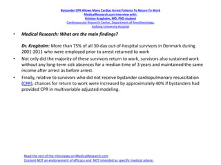Bystander CPR Allows Many Cardiac Arrest Patients To Return To Work
MedicalResearch.com Interview with:
Kristian Kragholm, MD, PhD-student
Cardiovascular Research Center, Department of Anesthesiology,
Aalborg University Hospital
• Medical Research: What are the main findings?
Dr. Kragholm: More than 75% of all 30-day out-of-hospital survivors in Denmark during
2001-2011 who were employed prior to arrest returned to work
• Not only did the majority of these survivors return to work, survivors also sustained work
without any long-term sick absences for a median time of 3 years and maintained the same
income after arrest as before arrest.
• Finally, relative to survivors who did not receive bystander cardiopulmonary resuscitation
(CPR), chances for return to work were increased by approximately 40% if bystanders had
provided CPR in multivariable adjusted modeling.
Read the rest of the interviews on MedicalResearch.com
Content NOT an endorsement of efficacy and NOT intended as specific medical advice.
 