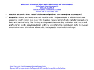 Nondisclosure Agreements in Medical Malpractice Settlements May Limit Transparency
MedicalResearch.com Interview with:
William M. Sage MD JD
James R. Dougherty Chair for Faculty Excellence
School of Law The University of Texas
• Medical Research: What should clinicians and patients take away from your report?
• Response: Silence and secrecy around medical error can persist even in a well-intentioned
academic health system that faces little litigation risk and generally attempts to treat patients
fairly and transparently. The findings are important because they remind us how concerned
professionals can be about reputation and how uncomfortable publicity can make them, even
when science and ethics have advanced to favor greater information exchange.
Read the rest of the interviews on MedicalResearch.com
Content NOT an endorsement of efficacy and NOT intended as specific medical advice.
 