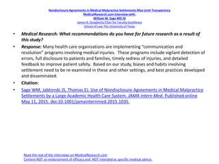 Nondisclosure Agreements in Medical Malpractice Settlements May Limit Transparency
MedicalResearch.com Interview with:
William M. Sage MD JD
James R. Dougherty Chair for Faculty Excellence
School of Law The University of Texas
• Medical Research: What recommendations do you have for future research as a result of
this study?
• Response: Many health care organizations are implementing “communication and
resolution” programs involving medical injuries. These programs include vigilant detection of
errors, full disclosure to patients and families, timely redress of injuries, and detailed
feedback to improve patient safety. Based on our study, biases and habits involving
settlement need to be re-examined in these and other settings, and best practices developed
and disseminated.
• Citation:
• Sage WM, Jablonski JS, Thomas EJ. Use of Nondisclosure Agreements in Medical Malpractice
Settlements by a Large Academic Health Care System. JAMA Intern Med. Published online
May 11, 2015. doi:10.1001/jamainternmed.2015.1035.
Read the rest of the interviews on MedicalResearch.com
Content NOT an endorsement of efficacy and NOT intended as specific medical advice.
 