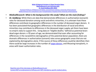 Wide US Regional Variation In Organ Donation Rates
MedicalResearch.com Interview with:
Dr. David Goldberg MD, MSCE
Assistant Professor of Medicine LDI Fellow, Leonard Davis Institute, University of Pennsylvania
Medical Director for Living Donor Liver Transplantation, Hospital of the University of Pennsylvania
• MedicalResearch: What is the background for this study? What are the main findings?
• Dr. Goldberg: While there are data that demonstrate differences in authorization (consent)
rates for deceased donation among racial and ethnic minorities, it is unknown how these
differences contribute to geographic differences in the number of deceased organ donors. It
has been postulated that geographic differences in the distribution of racial and ethnic
minorities may contribute to differences in the deceased organ supply, yet there have been
no empiric data to support this. Using data on “eligible deaths,” defined as potential brain-
dead organ donors <=70 years of age, we demonstrated that even after accounting for
differences in the racial/ethnic demographics of the potential donor population, there are
dramatic differences in authorization (consent) rates across geographic areas that are not
explained by demographics alone. If the source of these differences could be identified, then
there could be large increases in the number of organ donors, and lifesaving transplants, in
areas with lower authorization rates.
Read the rest of the interviews on MedicalResearch.com
Content NOT an endorsement of efficacy and NOT intended as specific medical advice.
 