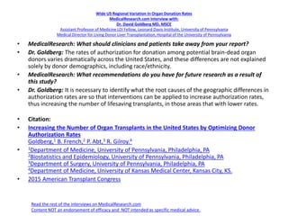 Wide US Regional Variation In Organ Donation Rates
MedicalResearch.com Interview with:
Dr. David Goldberg MD, MSCE
Assistant Professor of Medicine LDI Fellow, Leonard Davis Institute, University of Pennsylvania
Medical Director for Living Donor Liver Transplantation, Hospital of the University of Pennsylvania
• MedicalResearch: What should clinicians and patients take away from your report?
• Dr. Goldberg: The rates of authorization for donation among potential brain-dead organ
donors varies dramatically across the United States, and these differences are not explained
solely by donor demographics, including race/ethnicity.
• MedicalResearch: What recommendations do you have for future research as a result of
this study?
• Dr. Goldberg: It is necessary to identify what the root causes of the geographic differences in
authorization rates are so that interventions can be applied to increase authorization rates,
thus increasing the number of lifesaving transplants, in those areas that with lower rates.
• Citation:
• Increasing the Number of Organ Transplants in the United States by Optimizing Donor
Authorization Rates
Goldberg,1 B. French,2 P. Abt,3 R. Gilroy.4
• 1Department of Medicine, University of Pennsylvania, Philadelphia, PA
2Biostatistics and Epidemiology, University of Pennsylvania, Philadelphia, PA
3Department of Surgery, University of Pennsylvania, Philadelphia, PA
4Department of Medicine, University of Kansas Medical Center, Kansas City, KS.
• 2015 American Transplant Congress
Read the rest of the interviews on MedicalResearch.com
Content NOT an endorsement of efficacy and NOT intended as specific medical advice.
 