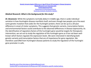 Genetic Variants Explain Differences in Age Of Onset Of Huntington’s Disease Symptoms
MedicalResearch.com Interview with:
Kristina Bečanovič Ph.D.
Department of Clinical Neuroscience
Karolinska Institutet, Stockholm, Sweden.
Medical Research: What is the background for this study?
Dr. Becanovic: While the symptoms normally debut in middle-age, there is wide individual
variation in how Huntington disease manifests itself, and even though two people carry the exact
same genetic mutation that codes for the huntingtin protein, there can be up to a 20-year
difference in onset of motor symptoms. This suggests that genetic variants, transcription factors
and environmental factors could contribute to the observed differences in disease expressivity. As
the identification of regulatory factors of the huntingtin gene would be targets for therapeutic
intervention, we set out to study the regulation of the huntingtin gene as it has not been well-
known which factors regulate the expression levels. We were interested in identifying both
genetic variants and transcription factors that are of importance for gene regulation. We
therefore used DNA from Huntington disease patients to study the regulation of the huntingtin
gene promoter in cells.
Read the rest of the interviews on MedicalResearch.com
Content NOT an endorsement of efficacy and NOT intended as specific medical advice.
 