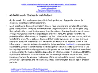 Genetic Variants Explain Differences in Age Of Onset Of Huntington’s Disease Symptoms
MedicalResearch.com Interview with:
Kristina Bečanovič Ph.D.
Department of Clinical Neuroscience
Karolinska Institutet, Stockholm, Sweden.
• Medical Research: What are the main findings?
Dr. Becanovic: This study presents multiple findings that are of potential interest for
clinicians, patients and other researchers.
• Most people who develop Huntington’s disease have a normal and a mutated huntingtin
gene. In the present study, we found that when the genetic variant was on the gene copy
that codes for the normal Huntington protein, the patients developed motor symptoms on
average four years earlier than expected; on the other hand, the genetic variant had a
protective effect when sitting on the gene copy that codes for the mutated protein, which is
toxic for the brain. These patients developed their motor symptoms on average ten years
later than expected. We showed that NF-ĸB which is known to be a central player in the
inflammatory response, acts as a transcription factor regulating huntingtin gene expression,
but that the genetic variant hindered the binding of NF-ĸB which led to lower levels of the
huntingtin protein.This study suggests that the genetic variant therefore leads to lower levels
of the normal or the mutated protein depending on which gene copy it sits on, and that this
explains the differences in disease onset. Our results emphasize the importance of “allelic
imbalance”, where the yin-yang relationship of the normal and the mutant Huntington
protein is of significance, and when altered, affects the Huntington disease age of onset in
patients.
Read the rest of the interviews on MedicalResearch.com
Content NOT an endorsement of efficacy and NOT intended as specific medical advice.
 