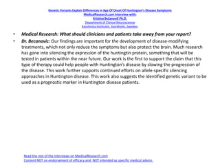 Genetic Variants Explain Differences in Age Of Onset Of Huntington’s Disease Symptoms
MedicalResearch.com Interview with:
Kristina Bečanovič Ph.D.
Department of Clinical Neuroscience
Karolinska Institutet, Stockholm, Sweden.
• Medical Research: What should clinicians and patients take away from your report?
• Dr. Becanovic: Our findings are important for the development of disease-modifying
treatments, which not only reduce the symptoms but also protect the brain. Much research
has gone into silencing the expression of the huntingtin protein, something that will be
tested in patients within the near future. Our work is the first to support the claim that this
type of therapy could help people with Huntington’s disease by slowing the progression of
the disease. This work further supports continued efforts on allele-specific silencing
approaches in Huntington disease. This work also suggests the identified genetic variant to be
used as a prognostic marker in Huntington disease patients.
Read the rest of the interviews on MedicalResearch.com
Content NOT an endorsement of efficacy and NOT intended as specific medical advice.
 