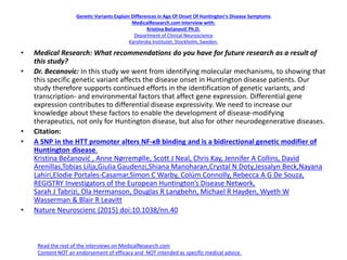 Genetic Variants Explain Differences in Age Of Onset Of Huntington’s Disease Symptoms
MedicalResearch.com Interview with:
Kristina Bečanovič Ph.D.
Department of Clinical Neuroscience
Karolinska Institutet, Stockholm, Sweden.
• Medical Research: What recommendations do you have for future research as a result of
this study?
• Dr. Becanovic: In this study we went from identifying molecular mechanisms, to showing that
this specific genetic variant affects the disease onset in Huntington disease patients. Our
study therefore supports continued efforts in the identification of genetic variants, and
transcription- and environmental factors that affect gene expression. Differential gene
expression contributes to differential disease expressivity. We need to increase our
knowledge about these factors to enable the development of disease-modifying
therapeutics, not only for Huntington disease, but also for other neurodegenerative diseases.
• Citation:
• A SNP in the HTT promoter alters NF-κB binding and is a bidirectional genetic modifier of
Huntington disease.
Kristina Bečanović , Anne Nørremølle, Scott J Neal, Chris Kay, Jennifer A Collins, David
Arenillas,Tobias Lilja,Giulia Gaudenzi,Shiana Manoharan,Crystal N Doty,Jessalyn Beck,Nayana
Lahiri,Elodie Portales-Casamar,Simon C Warby, Colúm Connolly, Rebecca A G De Souza,
REGISTRY Investigators of the European Huntington’s Disease Network,
Sarah J Tabrizi, Ola Hermanson, Douglas R Langbehn, Michael R Hayden, Wyeth W
Wasserman & Blair R Leavitt
• Nature Neuroscienc (2015) doi:10.1038/nn.40
Read the rest of the interviews on MedicalResearch.com
Content NOT an endorsement of efficacy and NOT intended as specific medical advice.
 