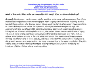 Dexamethasone May Limit Kidney Failure After Heart Surgery
MedicalResearch.com Interview with:
Kirolos A. Jacob, MD, MSc PhD Candidate
Division Vital Functions, Cardiothoracic Surgery and Intensive Care Medicine
University Medical Center Utrecht
Medical Research: What is the background for this study? What are the main findings?
Dr. Jacob: Heart surgery carries many risks for a patient undergoing such a procedure. One of the
most devastating complications following open heart surgery is kidney failure requiring dialysis.
Most of these patients who develop kidney failure requiring dialysis after surgery have some form
of chronic kidney disease before the operation, which placed them at especially high risk.
Approximately one out of every 100 patients undergoing open heart surgery develops severe
kidney failure. When such kidney failure occurs, the patient has more than 40% chance of dying.
1% sounds like a small percentage, however given the fact that each year, over half a million
people undergo heart surgery in the USA alone, this means that an estimated 5,000 patients
develop renal failure and of those about 2,500 die as a result of this complication. This figure is
rising yearly as more and more patients are being operated due to the aging population. Also, this
elderly population has often significant pre-existing kidney disease, further increasing the
incidence of kidney failure after a heart operation.
Read the rest of the interviews on MedicalResearch.com
Content NOT an endorsement of efficacy and NOT intended as specific medical advice.
 