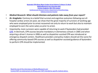 Bystander CPR Allows Many Cardiac Arrest Patients To Return To Work
MedicalResearch.com Interview with:
Kristian Kragholm, MD, PhD-student
Cardiovascular Research Center, Department of Anesthesiology,
Aalborg University Hospital
• Medical Research: What should clinicians and patients take away from your report?
• Dr. Kragholm: Contrary to a belief that survival and cognitive outcomes following out-of-
hospital cardiac arrest are poor, we show that the great majority of survivors of working age
who were employed prior to arrest recovered not only to return to work but also to maintain
employed to earn the same salary as prior to arrest.
• Importantly, more survivors were capable of returning to work if bystanders had provided
CPR. In Denmark, CPR courses became mandatory in elementary schools in 2005 and when
acquiring a driver’s license in 2006 as well as dispatcher-assisted CPR was introduced at
emergency dispatch centers. Healthcare providers and policy makers should set the scene for
offering community-based CPR courses as well as dispatcher-assisted guidance of bystanders
to perform CPR should be implemented.
Read the rest of the interviews on MedicalResearch.com
Content NOT an endorsement of efficacy and NOT intended as specific medical advice.
 