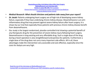 Dexamethasone May Limit Kidney Failure After Heart Surgery
MedicalResearch.com Interview with:
Kirolos A. Jacob, MD, MSc PhD Candidate
Division Vital Functions, Cardiothoracic Surgery and Intensive Care Medicine
University Medical Center Utrecht
• Medical Research: What should clinicians and patients take away from your report?
• Dr. Jacob: Patients undergoing heart surgery are of high risk of developing severe kidney
failure, especially if they have underlying chronic kidney disease. Dexamethasone is an anti-
inflammatory drug that may prevent against severe kidney failure after heart surgery. It is
shown by our trial that especially those patients with previous chronic kidney disease benefit
from dexamethasone.
• Our study is the largest randomized, placebo-controlled trial showing a potential benefit of
any therapeutic drug for the prevention of severe kidney injury following heart surgery.
Dexamethasone is long-existing and very affordable drug. Such a single dose of the drug
during a heart operation is also straightforward and painless for patients. Furthermore a
single dose of the drug does not carry many important side-effects. All in all, these
advantages make the intervention very accessible and cost-effective, especially since the
costs for dialysis are very high.
Read the rest of the interviews on MedicalResearch.com
Content NOT an endorsement of efficacy and NOT intended as specific medical advice.
 