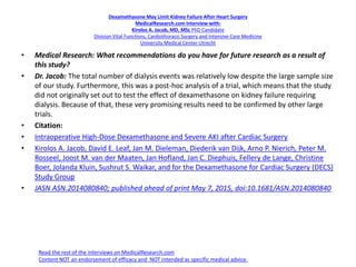 Dexamethasone May Limit Kidney Failure After Heart Surgery
MedicalResearch.com Interview with:
Kirolos A. Jacob, MD, MSc PhD Candidate
Division Vital Functions, Cardiothoracic Surgery and Intensive Care Medicine
University Medical Center Utrecht
• Medical Research: What recommendations do you have for future research as a result of
this study?
• Dr. Jacob: The total number of dialysis events was relatively low despite the large sample size
of our study. Furthermore, this was a post-hoc analysis of a trial, which means that the study
did not originally set out to test the effect of dexamethasone on kidney failure requiring
dialysis. Because of that, these very promising results need to be confirmed by other large
trials.
• Citation:
• Intraoperative High-Dose Dexamethasone and Severe AKI after Cardiac Surgery
• Kirolos A. Jacob, David E. Leaf, Jan M. Dieleman, Diederik van Dijk, Arno P. Nierich, Peter M.
Rosseel, Joost M. van der Maaten, Jan Hofland, Jan C. Diephuis, Fellery de Lange, Christine
Boer, Jolanda Kluin, Sushrut S. Waikar, and for the Dexamethasone for Cardiac Surgery (DECS)
Study Group
• JASN ASN.2014080840; published ahead of print May 7, 2015, doi:10.1681/ASN.2014080840
Read the rest of the interviews on MedicalResearch.com
Content NOT an endorsement of efficacy and NOT intended as specific medical advice.
 