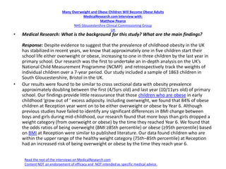 Many Overweight and Obese Children Will Become Obese Adults
MedicalResearch.com Interview with:
Matthew Pearce
NHS Gloucestershire Clinical Commissioning Group
UK
• Medical Research: What is the background for this study? What are the main findings?
Response: Despite evidence to suggest that the prevalence of childhood obesity in the UK
has stabilized in recent years, we know that approximately one in five children start their
school life either overweight or obese, increasing to one in three children by the last year in
primary school. Our research was the first to undertake an in-depth analysis on the UK’s
National Child Measurement Programme (NCMP) and retrospectively track the weights of
individual children over a 7-year period. Our study included a sample of 1863 children in
South Gloucestershire, Bristol in the UK.
• Our results were found to be similar to cross sectional data with obesity prevalence
approximately doubling between the first (4/5yrs old) and last year (10/11yrs old) of primary
school. Our findings provide little reassurance that those children who are obese in early
childhood ‘grow out of ’ excess adiposity. Including overweight, we found that 84% of obese
children at Reception year went on to be either overweight or obese by Year 6. Although
previous studies have failed to identify any significant differences in BMI change between
boys and girls during mid-childhood, our research found that more boys than girls dropped a
weight category (from overweight or obese) by the time they reached Year 6. We found that
the odds ratios of being overweight (BMI ≥85th percentile) or obese (≥95th percentile) based
on BMI at Reception were similar to published literature. Our data found children who are
within the upper range of the healthy weight category (75th–85th percentile) at Reception
had an increased risk of being overweight or obese by the time they reach year 6.
Read the rest of the interviews on MedicalResearch.com
Content NOT an endorsement of efficacy and NOT intended as specific medical advice.
 