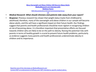 Many Overweight and Obese Children Will Become Obese Adults
MedicalResearch.com Interview with:
Matthew Pearce
NHS Gloucestershire Clinical Commissioning Group
UK
• Medical Research: What should clinicians and patients take away from your report?
• Response: Previous research has shown that weight status tracks from childhood to
adulthood; therefore, many of the overweight and obese children in our sample will become
obese adults, and this will have a significant impact on their future health. Our findings
suggest that parents and health professionals should be more vigilant in recognizing children
at risk of becoming obese. It is therefore important that preventative efforts are focused
towards children who are likely to be on the path to obesity. Raising the potential risks with
parents in terms of healthy growth is crucial to prevent future health problems, particularly
as evidence suggests many parents and health professionals underestimate obesity in
children and its importance.
Read the rest of the interviews on MedicalResearch.com
Content NOT an endorsement of efficacy and NOT intended as specific medical advice.
 