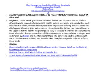 Many Overweight and Obese Children Will Become Obese Adults
MedicalResearch.com Interview with:
Matthew Pearce
NHS Gloucestershire Clinical Commissioning Group
UK
• Medical Research: What recommendations do you have for future research as a result of
this study?
• Response: Current NCMP guidance recommends feedback to all parents around the four
different weight categories (underweight, healthy weight, overweight and obesity).Our study
indicates that health providers should place more emphasis on tailoring feedback based on a
child’s percentile rather than weight category, in particular highlighting that those children at
the upper end of the healthy weight range are likely to increase their BMI if a healthy lifestyle
is not adhered to. Further research should be undertaken to understand what strategies were
undertaken by children and their families for those who achieved a positive shift in weight
status. Further research should also be undertaken to explore the gender differences found
in our study.
• Citation:
• Changes in objectively measured BMI in children aged 4–11 years: data from the National
Child Measurement Programme
Matthew Pearce, Sarah Webb-Phillips, and Isabelle Bray
• J Public Health first published online May 6, 2015 doi:10.1093/pubmed/fdv058
Read the rest of the interviews on MedicalResearch.com
Content NOT an endorsement of efficacy and NOT intended as specific medical advice.
 