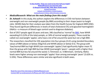 To Stay Healthy: “Keep your waist to less than half your height”
MedicalResearch.com Interview with:
Dr Margaret Ashwell OBE, FAfN, RNutr (Public Health)
Ashwell Associates
Ashwell, Hertfordshire, United Kingdom.
Visiting Research Fellow, Oxford Brookes University
• MedicalResearch: What are the main findings from this study?
• Dr. Ashwell: In this study, the authors explore the differences in CVD risk factors between
overweight and non-overweight people (by BMI) according to their shape (waist-to-height
ratio -WHtR) Data for their analysis was taken from the Health Survey for England 2009 (HSE).
They found significant differences in levels of total cholesterol (TC) and glycated haemoglobin
(HbA1c—a measure of blood sugar control used to diagnose diabetes).
• Out of 2917 people aged 16 years and over, 346 classified as ‘normal’ by BMI, have WHtR
exceeding 0.5 (12% of the total,sample, or 34% of normal weight people). These could be
called non-overweight ‘apples’, who have a lot of fat around the waist but not a high BMI.
• The researchers classified the HSE population into four groups (2×2) using standard boundary
values of BMI (above or below 25kg/m2) and WHtR (above or below 0.5). The group with
‘low/normal BMI but high WHtR (non-overweight ‘apples’) had significantly higher mean TC
than the group with high BMI but low WHtR (overweight ‘pears’—people with a higher than
normal BMI but less fat around the waist): 5.73mmol/L vs. 4.98mmol/L. Similarly, HbA1c
levels were higher among non-overweight ‘apples’ than among overweight ‘pears’ (5.62% vs.
5.33%). These differences were similar and also significant in both sexes.
Read the rest of the interviews on MedicalResearch.com
Content NOT an endorsement of efficacy and NOT intended as specific medical advice.
 