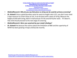 To Stay Healthy: “Keep your waist to less than half your height”
MedicalResearch.com Interview with:
Dr Margaret Ashwell OBE, FAfN, RNutr (Public Health)
Ashwell Associates
Ashwell, Hertfordshire, United Kingdom.
Visiting Research Fellow, Oxford Brookes University
• MedicalResearch: Why do you say that piece so string can be used for primary screening?
• Dr. Ashwell: Since a good boundary value for waist-to-height ratio is 0.5, you don’t even need
a tape measure to screen those at risk. It can be done with a piece of string. Measure the
height of child with string, fold it in half and see if it fits around his/her waist. If it doesn’t,
that child should proceed to the next stage of screening.
• MedicalResearch: Were you surprised by your study’s findings?
• Dr. Ashwell: No because the science about the limitations of BMI and the superiority of
WHtR has been growing in leaps and bounds recently.
Read the rest of the interviews on MedicalResearch.com
Content NOT an endorsement of efficacy and NOT intended as specific medical advice.
 