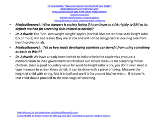 To Stay Healthy: “Keep your waist to less than half your height”
MedicalResearch.com Interview with:
Dr Margaret Ashwell OBE, FAfN, RNutr (Public Health)
Ashwell Associates
Ashwell, Hertfordshire, United Kingdom.
Visiting Research Fellow, Oxford Brookes University
• MedicalResearch: What dangers is society facing if it continues to stick rigidly to BMI as its
default method for screening risks related to obesity?
• Dr. Ashwell: The ‘non- overweight weight’ apples (normal BMI but with waist-to-height ratio
0.5 or more) will not realise they are at risk and will not be recognised as needing care from
health professionals.
• MedicalResearch: Tell us how much developing countries can benefit from using something
as basic as WHtR?
• Dr. Ashwell: We have already been invited to India to help the academics produce a
memorandum to their government to introduce our simple measure for screening Indian
children. Since a good boundary value for waist-to-height ratio is 0.5, you don’t even need a
tape measure to screen those at risk. It can be done with a piece of string. Measure the
height of child with string, fold it in half and see if it fits around his/her waist. If it doesn’t,
that child should proceed to the next stage of screening.
Read the rest of the interviews on MedicalResearch.com
Content NOT an endorsement of efficacy and NOT intended as specific medical advice.
 