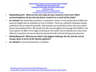 To Stay Healthy: “Keep your waist to less than half your height”
MedicalResearch.com Interview with:
Dr Margaret Ashwell OBE, FAfN, RNutr (Public Health)
Ashwell Associates
Ashwell, Hertfordshire, United Kingdom.
Visiting Research Fellow, Oxford Brookes University
• MedicalResearch: What are the next steps for your research in this area? What
recommendations do you have for future research as a result of this study?
• Dr. Ashwell: We would like to perform a systematic review on the comparisons of BMI and
waist-to-height ratio as indicators of risk in children. There are sufficient individual studies
published now to make this possible. Alternatively, we would like to hear that some other
group have published this. We would also like to promulgate the message that WHtR is not
only superior to BMI in first stage screening for the health risks of obesity but is also more
efficient in practice and can be done by personnel with minimal training and resources.
• MedicalResearch: What do you think is the biggest challenge the UK, and the rest of
Europe, faces in terms of the obesity epidemic?
• Dr. Ashwell: It must be prevention in children.
Read the rest of the interviews on MedicalResearch.com
Content NOT an endorsement of efficacy and NOT intended as specific medical advice.
 