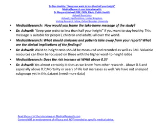 To Stay Healthy: “Keep your waist to less than half your height”
MedicalResearch.com Interview with:
Dr Margaret Ashwell OBE, FAfN, RNutr (Public Health)
Ashwell Associates
Ashwell, Hertfordshire, United Kingdom.
Visiting Research Fellow, Oxford Brookes University
• MedicalResearch: How would you frame the take-home message of the study?
• Dr. Ashwell: “Keep your waist to less than half your height” if you want to stay healthy. This
message is suitable for people ( children and adults) all over the world.
• MedicalResearch: What should clinicians and patients take away from your report? What
are the clinical implications of the findings?
• Dr. Ashwell: Waist-to-height ratio should be measured and recorded as well as BMI. Valuable
resources can then be focussed on those with the higher waist-to-height ratios
• MedicalResearch: Does the risk increase at WHtR above 0.5?
• Dr. Ashwell: Yes almost certainly it does as we know from other research . Above 0.6 and
especially above 0.7,Mortality or years of life lost increases as well. We have not analysed
subgroups yet in this dataset (need more data)
Read the rest of the interviews on MedicalResearch.com
Content NOT an endorsement of efficacy and NOT intended as specific medical advice.
 