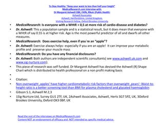 To Stay Healthy: “Keep your waist to less than half your height”
MedicalResearch.com Interview with:
Dr Margaret Ashwell OBE, FAfN, RNutr (Public Health)
Ashwell Associates
Ashwell, Hertfordshire, United Kingdom.
Visiting Research Fellow, Oxford Brookes University
• MedicalResearch: Is everyone with a WHtR > 0,5 at more risk of cardio-disease and diabetes?
• Dr. Ashwell: This a population sample and is a statistical result, but it does mean that everyone with
a WHtR of say 0.55 is at higher risk. Age is the most powerful predictor of all and dwarfs all other
measures.
• MedicalResearch: Does exercise help, even if you`re an “apple”?
• Dr. Ashwell: Exercise always helps- especially if you are an apple! It can improve your metabolic
profile and preserve your muscle mass
• MedicalResearch: Do you have any financial disclosures?
• Dr. Ashwell: Both authors are independent scientific consultants( see www.ashwell.uk.com and
www.sig-nurture.com).
• This piece of research was self funded. Dr Margaret Ashwell has devised the Ashwell (R) Shape
Chart which is distributed to health professional on a non profit making basis
•
• Citation:
• Non-overweight ‚apples‘ have higher cardiometabolic risk factors than overweight ‚pears‘: Waist-to-
height ratio is a better screening tool than BMI for plasma cholesterol and glycated haemoglobin
• Gibson S.1, Ashwell M.2,3
• 1Sig-Nurture Ltd, Surrey GU1 2TF, UK, 2Ashwell Associates, Ashwell, Herts SG7 5PZ, UK, 3Oxford
Brookes University, Oxford OX3 0BP, UK
Read the rest of the interviews on MedicalResearch.com
Content NOT an endorsement of efficacy and NOT intended as specific medical advice.
 