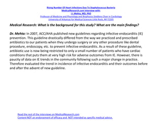Rising Number Of Heart Infections Due To Staphylococcus Bacteria
MedicalResearch.com Interview with:
J L Mehta, MD, PhD
Professor of Medicine and Physiology and Biophysics Stebbins Chair in Cardiology
University of Arkansas for Medical Sciences Little Rock, AR 72205
Medical Research: What is the background for this study? What are the main findings?
Dr. Mehta: In 2007, ACC/AHA published new guidelines regarding infective endocarditis (IE)
prevention. This guideline drastically differed from the way we practiced and prescribed
antibiotics to our patients when they undergo surgery or any other procedure like dental
procedure, endoscopy, etc. to prevent infective endocarditis. As a result of these guideline,
antibiotic use is now being restricted to only a small number of patients who have cardiac
conditions that puts them at very high risk for adverse outcomes from IE. However, there is
paucity of data on IE trends in the community following such a major change in practice.
Therefore evaluated the trend in incidence of infective endocarditis and their outcomes before
and after the advent of new guideline.
Read the rest of the interviews on MedicalResearch.com
Content NOT an endorsement of efficacy and NOT intended as specific medical advice.
 