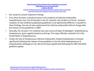 Rising Number Of Heart Infections Due To Staphylococcus Bacteria
MedicalResearch.com Interview with:
J L Mehta, MD, PhD
Professor of Medicine and Physiology and Biophysics Stebbins Chair in Cardiology
University of Arkansas for Medical Sciences Little Rock, AR 72205
• Our study has several important findings.
• First, there has been a steady increase in the incidence of infective endocarditis
hospitalizations over the last decade in the US. However, the incidence of IE pre- and post-
inception of new antibiotic prophylaxis guidelines is not significantly different. In parallel to
these findings, the rate of valve replacement for infective endocarditis did not change after
the release of new guidelines in 2007.
• Secondly, the increase in IE incidence was seen across all types of pathogens- Staphylococcus,
Streptococcus, gram negative bacteria and fungi. The major offender involved in IE in the
United States is Staphylococcus.
• Finally, the rate of Streptococcus infective endocarditis related hospitalization increased
significantly following the release of new guideline in the US, while Staphylococcus IE
hospitalizations although on rise, did not increase significantly following the 2007 ACC/AHA
guideline update.
Read the rest of the interviews on MedicalResearch.com
Content NOT an endorsement of efficacy and NOT intended as specific medical advice.
 