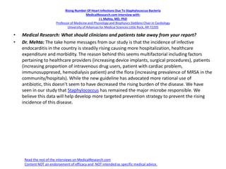 Rising Number Of Heart Infections Due To Staphylococcus Bacteria
MedicalResearch.com Interview with:
J L Mehta, MD, PhD
Professor of Medicine and Physiology and Biophysics Stebbins Chair in Cardiology
University of Arkansas for Medical Sciences Little Rock, AR 72205
• Medical Research: What should clinicians and patients take away from your report?
• Dr. Mehta: The take home messages from our study is that the incidence of infective
endocarditis in the country is steadily rising causing more hospitalization, healthcare
expenditure and morbidity. The reason behind this seems multifactorial including factors
pertaining to healthcare providers (increasing device implants, surgical procedures), patients
(increasing proportion of intravenous drug users, patient with cardiac problem,
immunosuppresed, hemodialysis patient) and the flora (increasing prevalence of MRSA in the
community/hospitals). While the new guideline has advocated more rational use of
antibiotic, this doesn’t seem to have decreased the rising burden of the disease. We have
seen in our study that Staphylococcus has remained the major microbe responsible. We
believe this data will help develop more targeted prevention strategy to prevent the rising
incidence of this disease.
Read the rest of the interviews on MedicalResearch.com
Content NOT an endorsement of efficacy and NOT intended as specific medical advice.
 