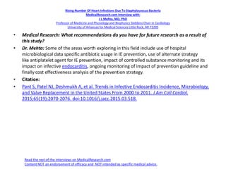 Rising Number Of Heart Infections Due To Staphylococcus Bacteria
MedicalResearch.com Interview with:
J L Mehta, MD, PhD
Professor of Medicine and Physiology and Biophysics Stebbins Chair in Cardiology
University of Arkansas for Medical Sciences Little Rock, AR 72205
• Medical Research: What recommendations do you have for future research as a result of
this study?
• Dr. Mehta: Some of the areas worth exploring in this field include use of hospital
microbiological data specific antibiotic usage in IE prevention, use of alternate strategy
like antiplatelet agent for IE prevention, impact of controlled substance monitoring and its
impact on infective endocarditis, ongoing monitoring of impact of prevention guideline and
finally cost effectiveness analysis of the prevention strategy.
• Citation:
• Pant S, Patel NJ, Deshmukh A, et al. Trends in Infective Endocarditis Incidence, Microbiology,
and Valve Replacement in the United States From 2000 to 2011. J Am Coll Cardiol.
2015;65(19):2070-2076. doi:10.1016/j.jacc.2015.03.518.
Read the rest of the interviews on MedicalResearch.com
Content NOT an endorsement of efficacy and NOT intended as specific medical advice.
 