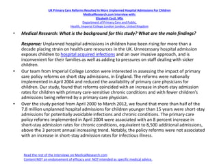 UK Primary Care Reforms Resulted In More Unplanned Hospital Admissions For Children
MedicalResearch.com Interview with:
Elizabeth Cecil, MSc
Department of Primary Care and Public,
Health, Imperial College London London, United Kingdom
• Medical Research: What is the background for this study? What are the main findings?
Response: Unplanned hospital admissions in children have been rising for more than a
decade placing strain on health care resources in the UK. Unnecessary hospital admission
exposes children to hospital acquired infections and an over invasive approach, and is
inconvenient for their families as well as adding to pressures on staff dealing with sicker
children.
• Our team from Imperial College London were interested in assessing the impact of primary
care policy reforms on short stay admissions, in England. The reforms were nationally
implemented in April 2004 and reduced the availability of primary care physicians for
children. Our study, found that reforms coincided with an increase in short-stay admission
rates for children with primary care-sensitive chronic conditions and with fewer children’s
admissions being referred by a primary care physician.
• Over the study period from April 2000 to March 2012, we found that more than half of the
7.8 million unplanned hospital admissions for children younger than 15 years were short-stay
admissions for potentially avoidable infections and chronic conditions. The primary care
policy reforms implemented in April 2004 were associated with an 8 percent increase in
short-stay admission rates for chronic conditions, equivalent to 8,500 additional admissions,
above the 3 percent annual increasing trend. Notably, the policy reforms were not associated
with an increase in short-stay admission rates for infectious illness.
Read the rest of the interviews on MedicalResearch.com
Content NOT an endorsement of efficacy and NOT intended as specific medical advice.
 