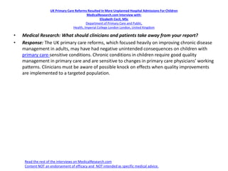 UK Primary Care Reforms Resulted In More Unplanned Hospital Admissions For Children
MedicalResearch.com Interview with:
Elizabeth Cecil, MSc
Department of Primary Care and Public,
Health, Imperial College London London, United Kingdom
• Medical Research: What should clinicians and patients take away from your report?
• Response: The UK primary care reforms, which focused heavily on improving chronic disease
management in adults, may have had negative unintended consequences on children with
primary care-sensitive conditions. Chronic conditions in children require good quality
management in primary care and are sensitive to changes in primary care physicians’ working
patterns. Clinicians must be aware of possible knock on effects when quality improvements
are implemented to a targeted population.
Read the rest of the interviews on MedicalResearch.com
Content NOT an endorsement of efficacy and NOT intended as specific medical advice.
 