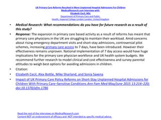 UK Primary Care Reforms Resulted In More Unplanned Hospital Admissions For Children
MedicalResearch.com Interview with:
Elizabeth Cecil, MSc
Department of Primary Care and Public,
Health, Imperial College London London, United Kingdom
• Medical Research: What recommendations do you have for future research as a result of
this study?
• Response: The expansion in primary care based activity as a result of reforms has meant that
primary care physicians in the UK are struggling to maintain their workload. Amid concerns
about rising emergency department visits and short-stay admissions, controversial pilot
schemes, increasing primary care access to 7 days, have been introduced. However their
effectiveness remains unproven. National implementation of 7 day access would have huge
implications for the primary care physician workforce and UK health system budgets. We
recommend further research to model clinical and cost effectiveness and survey parental
attitudes to weigh best options for avoiding admissions in children.
• Citation:
• Elizabeth Cecil, Alex Bottle, Mike Sharland, and Sonia Saxena
• Impact of UK Primary Care Policy Reforms on Short-Stay Unplanned Hospital Admissions for
Children With Primary Care–Sensitive Conditions Ann Fam Med May/June 2015 13:214–220;
doi:10.1370/afm.1786
Read the rest of the interviews on MedicalResearch.com
Content NOT an endorsement of efficacy and NOT intended as specific medical advice.
 