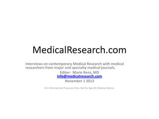 MedicalResearch.com
Interviews on contemporary Medical Research with medical
researchers from major and specialty medical journals.
Editor: Marie Benz, MD
info@medicalresearch.com
November 1 2013
For Informational Purposes Only: Not for Specific Medical Advice.

 