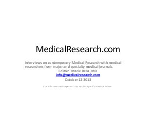 MedicalResearch.com
Interviews on contemporary Medical Research with medical
researchers from major and specialty medical journals.
Editor: Marie Benz, MD
info@medicalresearch.com
October 12 2013
For Informational Purposes Only: Not for Specific Medical Advice.

 