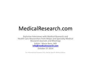 MedicalResearch.com 
Exclusive Interviews with Medical Research and 
Health Care Researchers from Major and Specialty Medical 
Research Journals and Meetings 
Editor: Marie Benz, MD 
info@medicalresearch.com 
October 27 2014 
For Informational Purposes Only: Not for Specific Medical Advice. 
 