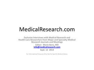 MedicalResearch.com 
Exclusive Interviews with Medical Research and 
Health Care Researchers from Major and Specialty Medical 
Research Journals and Meetings 
Editor: Marie Benz, MD 
info@medicalresearch.com 
Sept. 12 2014 
For Informational Purposes Only: Not for Specific Medical Advice. 
 