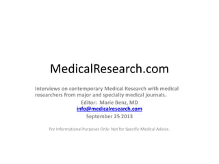 MedicalResearch.com
Interviews on contemporary Medical Research with medical
researchers from major and specialty medical journals.
Editor: Marie Benz, MD
info@medicalresearch.com
September 25 2013
For Informational Purposes Only: Not for Specific Medical Advice.

 