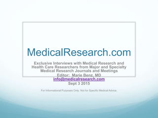 MedicalResearch.com
Exclusive Interviews with Medical Research and
Health Care Researchers from Major and Specialty
Medical Research Journals and Meetings
Editor: Marie Benz, MD
info@medicalresearch.com
Sept 3 2015
For Informational Purposes Only: Not for Specific Medical Advice.
 