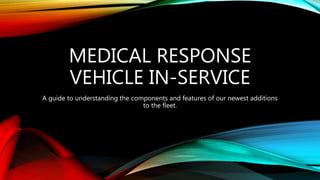 MEDICAL RESPONSE
VEHICLE IN-SERVICE
A guide to understanding the components and features of our newest additions
to the fleet.
 