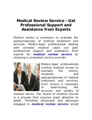 Medical Review Service - Get
Professional Support and
Assistance from Experts
Medical review is necessary to evaluate the
appropriateness of medical treatment and
services. Medico-legal professionals dealing
with complex medical cases can gain
professional support and assistance from
experts for medical review service by
choosing a competent service provider
Medico-legal professionals
conduct medical review to
evaluate the extent,
necessity and
appropriateness of medical
treatment and services.
Such review is necessary
in determining the
accuracy and validity of
medical claims. The review of medical records
is a process that requires great attention to
detail. Therefore physicians and attorneys
engaged in medical review service would
 