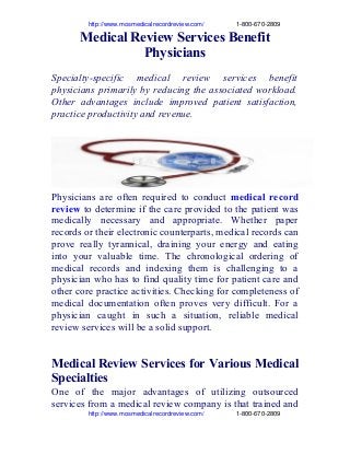                      http://www.mosmedicalrecordreview.com/                  1­800­670­2809

Medical Review Services Benefit
Physicians
Specialty-specific medical review services benefit
physicians primarily by reducing the associated workload.
Other advantages include improved patient satisfaction,
practice productivity and revenue.

Physicians are often required to conduct medical record
review to determine if the care provided to the patient was
medically necessary and appropriate. Whether paper
records or their electronic counterparts, medical records can
prove really tyrannical, draining your energy and eating
into your valuable time. The chronological ordering of
medical records and indexing them is challenging to a
physician who has to find quality time for patient care and
other core practice activities. Checking for completeness of
medical documentation often proves very difficult. For a
physician caught in such a situation, reliable medical
review services will be a solid support.

Medical Review Services for Various Medical
Specialties
One of the major advantages of utilizing outsourced
services from a medical review company is that trained and
                     http://www.mosmedicalrecordreview.com/                  1­800­670­2809

 