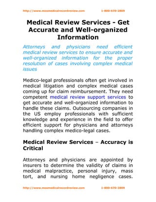 http://www.mosmedicalrecordreview.com   1-800-670-2809




  Medical Review Services - Get
  Accurate and Well-organized
           Information
Attorneys and physicians need efficient
medical review services to ensure accurate and
well-organized information for the proper
resolution of cases involving complex medical
issues

Medico-legal professionals often get involved in
medical litigation and complex medical cases
coming up for claim reimbursement. They need
competent medical review support services to
get accurate and well-organized information to
handle these claims. Outsourcing companies in
the US employ professionals with sufficient
knowledge and experience in the field to offer
efficient support for physicians and attorneys
handling complex medico-legal cases.

Medical Review Services – Accuracy is
Critical

Attorneys and physicians are appointed by
insurers to determine the validity of claims in
medical malpractice, personal injury, mass
tort, and nursing home negligence cases.

http://www.mosmedicalrecordreview.com   1-800-670-2809
 