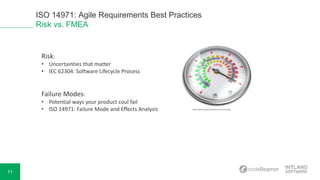 11
ISO 14971: Agile Requirements Best Practices
Risk vs. FMEA
Risk:
• Uncertainties that matter
• IEC 62304: Software Lifecycle Process
Failure Modes:
• Potential ways your product coul fail
• ISO 14971: Failure Mode and Effects Analysis http://www.weibull.com/basics/risk_level.png
 