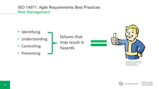 6
ISO 14971: Agile Requirements Best Practices
Risk Management
• Identifying
• Understanding
• Controlling
• Preventing
failures that
may result in
hazards
http://vignette1.wikia.nocookie.net/fall
out/images/c/c0/VaultBoyFO3.png/revi
sion/latest/scale-to-width-
down/750?cb=20110809182235
 