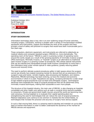 Medical Robotics and Computer-Assisted Surgery: The Global Market (focus on the
Americas)

Published:October 2011
No.Of Pages:169
Price:US $ 3900




INTRODUCTION

STUDY BACKGROUND

Information technology plays a key role in an ever-widening range of human activities,
including surgery. Computers, working in tandem with a variety of microprocessor-enabled
equipment and instruments, support and facilitate the work of the surgeon and have
brought a level of safety and precision to surgery that would have been inconceivable just a
few years ago.

These computers, electronic equipment, and instruments are referred to collectively as
medical robotics and computer-assisted surgery (MRCAS) or, more dramatically, “the
operating room of the future.” MRCAS is used in a growing number of operating rooms
around the world, largely as a result of the growing popularity of minimally invasive surgical
(MIS) techniques. Minimally invasive, or “keyhole” surgery is an alternative to traditional
open-incision surgery in a growing number of procedures. MIS utilizes special instruments
that can be inserted and manipulated through small incisions (sometimes no more than a
few millimeters long) under remote optical or video guidance, greatly reducing patient
trauma and recovery times.

The need to perform delicate surgical procedures safely in tight spaces where the surgeon
cannot see directly has created a growing market for devices that act as extensions of the
surgeon’s eyes and hands: remote imaging, data processing and feedback, and robotics.
Meanwhile, MRCAS technology has been evolving, as have the medical and economic
environments in which it is used. Populations are aging, increasing demand for a wide range
of age-related surgical procedures such as heart and orthopedic surgery. Technological
advances have expanded the range of surgical procedures that can be performed using
minimally invasive techniques, making them accessible to even more people.

The structure of the hospital industry, the main user of MRCAS, is also changing as hospitals
consolidate and other health care options such as walk-in surgical clinics become available
to consumers. Private and government health insurers around the world are becoming more
cost-conscious, forcing hospitals to re-evaluate their capital spending plans but
strengthening the case for technologies that can reduce the cost of surgical procedures.
Medical malpractice suits continue to be common in markets like the United States, so
technologies that increase the precision and accuracy of surgery have obvious appeal.

In such a fast-moving field, there is a pressing need to develop and maintain an up-to-date
base of market information in order to better understand the dynamics of the market for
MRCAS devices and equipment.
 