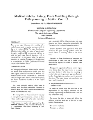 Medical Robots History; From Modeling through
Path planning to Motion Control
Survey Paper for Dr. IBRAHIM ABU-HIBA
SHADI N. ALBARQOUNI
Electrical and Computer Engineering Department
The Islamic University of Gaza
Gaza, Palestine
sbaraqouni@iugaza.edu
ABSTRACT
This survey paper illustrates the modeling of a
medical robots used in surgical operations with six
degree of freedom (DOF). The paper describes the
difficulties in the inability of a robot to “plan its path”
through a predefined 3D environment, and how to
build its local maps. Several algorithms will be
mentioned here in this paper either for planning
algorithms or mapping. This paper will be submitted
as a requirement for Robot Modeling and Control
course in the Graduate Degree1
I. INTRODUCTION
The emerging of intelligent medical robots research
has shown rapid development in recent years and
offers a great number of researches in this field. The
medical robots can be considered as a stationary
robot, moving it in the desired position then applying
the desired trajectories in order to do the surgical
operation.
The most common medical robot used in
hospitals is the articulated manipulator connected by
spherical wrist and medical tool as an end-effector;
such as RONAF described in (1)
The main problem in these robots is the accuracy
in path planning and trajectories. Almost of these
robots used the geometric of a robot manipulator
1

This course is taught and supervised by Dr.
IBRAHIM ABU-HIBA, the Associated Professor in
ECE Department, The Islamic University of Gaza,
Gaza, Palestine.

with rotational 6 DOF in 3D environment with static
obstacles and the cut trajectories as specified in (2).
The result will be a collision free path trajectory.
Several algorithms and approaches have been
developed for path planning problem either for
mobile robots or stationary robots as will shown
later.
My goal is to show the differences, advantages and
disadvantages of them, then try to create a new
algorithm or approach in order to improve their
performance.
This paper is organized as follows: section 2 gives
some details about the requirements of a surgical
operation. Section 3 talks about the modeling of
medical robot and the geometric approach. Section 4
handles the path planning problems and the generated
algorithms. The paper closes with conclusion and
future work in section 5.
II. REQUIREMNTS FOR SURGICAL
OPERATIONS
The safety of patient plays the main role in the
requirements of any surgical operation, so the
accuracy in positioning the medical robot is the first
step towards the safety.
To achieve the safety of patient, (2) defined the
following criterions whish are to be met in every
point in the operations:
• The point is reachable
• There are no collisions

 
